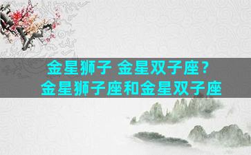金星狮子 金星双子座？金星狮子座和金星双子座
